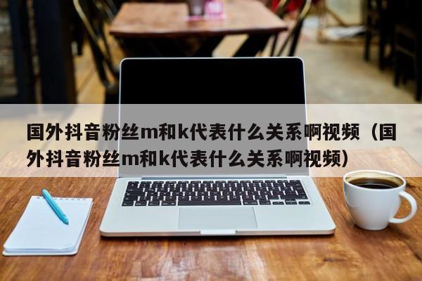 国外抖音粉丝m和k代表什么关系啊视频（国外抖音粉丝m和k代表什么关系啊视频） 第1张