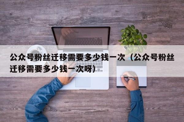 公众号粉丝迁移需要多少钱一次（公众号粉丝迁移需要多少钱一次呀） 第1张