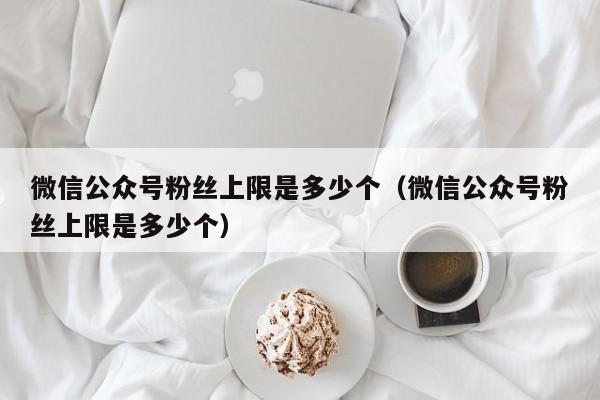 微信公众号粉丝上限是多少个（微信公众号粉丝上限是多少个） 第1张