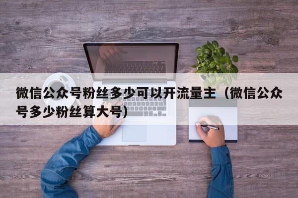 微信公众号粉丝多少可以开流量主（微信公众号多少粉丝算大号） 第1张