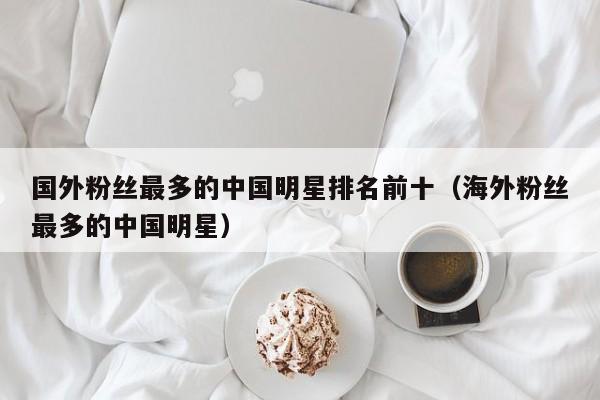 国外粉丝最多的中国明星排名前十（海外粉丝最多的中国明星） 第1张