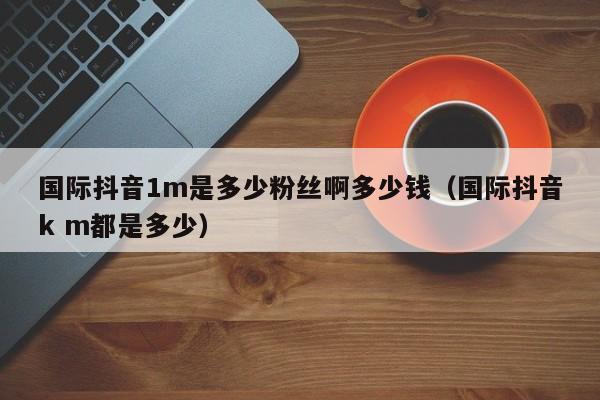 国际抖音1m是多少粉丝啊多少钱（国际抖音k m都是多少） 第1张