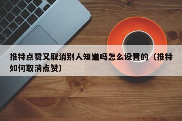 推特点赞又取消别人知道吗怎么设置的（推特如何取消点赞） 第1张