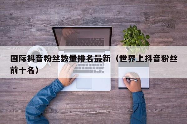 国际抖音粉丝数量排名最新（世界上抖音粉丝前十名） 第1张
