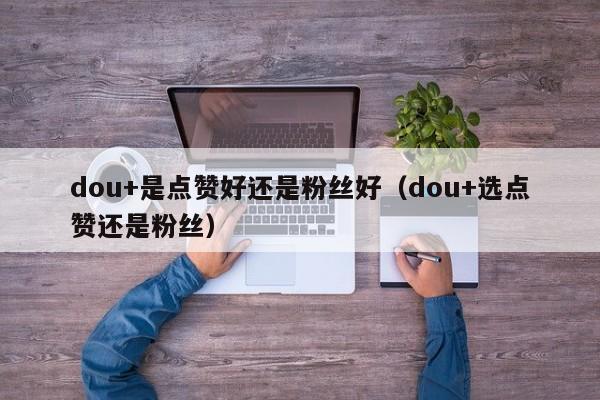dou+是点赞好还是粉丝好（dou+选点赞还是粉丝） 第1张