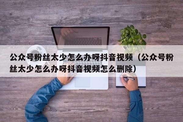 公众号粉丝太少怎么办呀抖音视频（公众号粉丝太少怎么办呀抖音视频怎么删除） 第1张