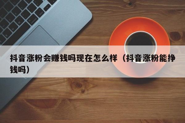 抖音涨粉会赚钱吗现在怎么样（抖音涨粉能挣钱吗） 第1张