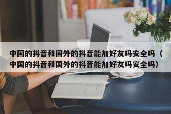 中国的抖音和国外的抖音能加好友吗安全吗（中国的抖音和国外的抖音能加好友吗安全吗） 第1张