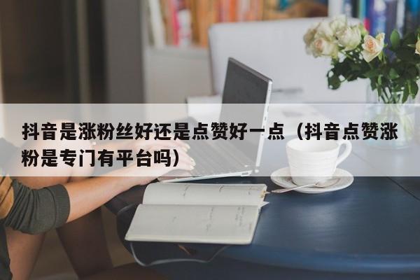 抖音是涨粉丝好还是点赞好一点（抖音点赞涨粉是专门有平台吗） 第1张