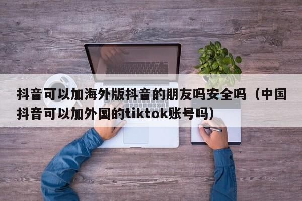 抖音可以加海外版抖音的朋友吗安全吗（中国抖音可以加外国的tiktok账号吗） 第1张
