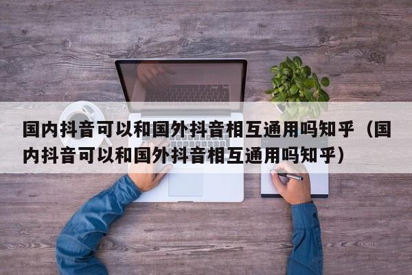国内抖音可以和国外抖音相互通用吗知乎（国内抖音可以和国外抖音相互通用吗知乎） 第1张