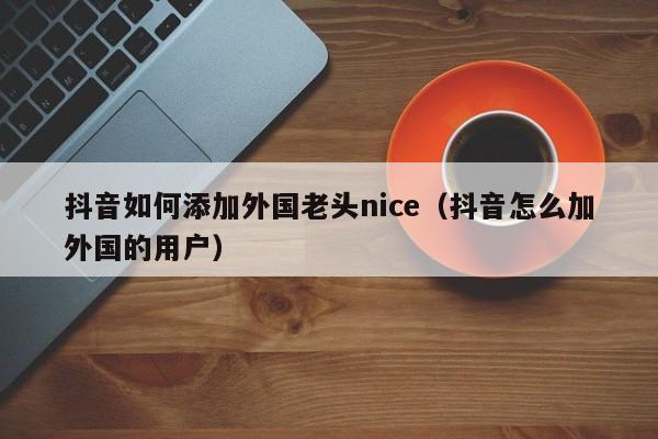 抖音如何添加外国老头nice（抖音怎么加外国的用户） 第1张