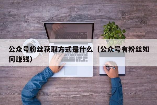 公众号粉丝获取方式是什么（公众号有粉丝如何赚钱） 第1张