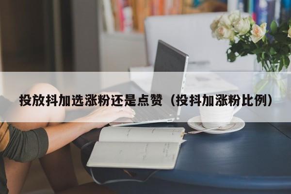 投放抖加选涨粉还是点赞（投抖加涨粉比例） 第1张