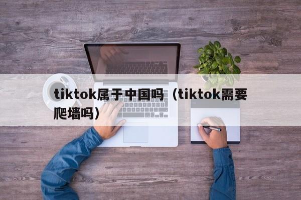 tiktok属于中国吗（tiktok需要爬墙吗） 第1张