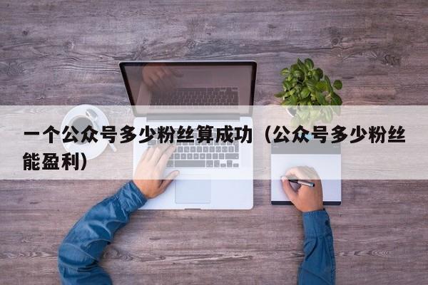 一个公众号多少粉丝算成功（公众号多少粉丝能盈利） 第1张