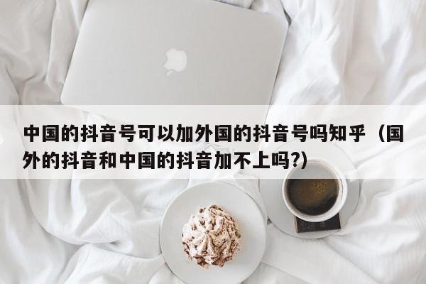 中国的抖音号可以加外国的抖音号吗知乎（国外的抖音和中国的抖音加不上吗?） 第1张