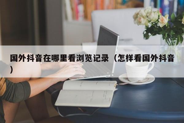 国外抖音在哪里看浏览记录（怎样看国外抖音） 第1张
