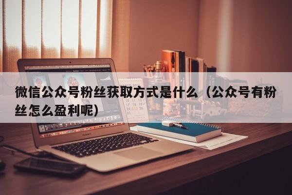 微信公众号粉丝获取方式是什么（公众号有粉丝怎么盈利呢） 第1张