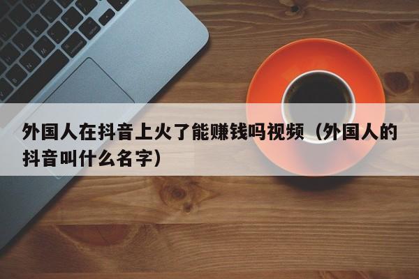 外国人在抖音上火了能赚钱吗视频（外国人的抖音叫什么名字） 第1张