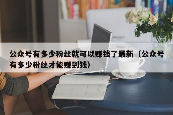 公众号有多少粉丝就可以赚钱了最新（公众号有多少粉丝才能赚到钱） 第1张