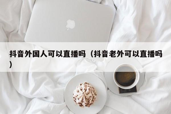 抖音外国人可以直播吗（抖音老外可以直播吗） 第1张