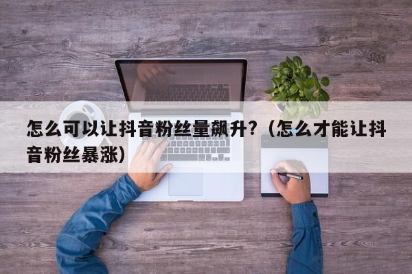 怎么可以让抖音粉丝量飙升?（怎么才能让抖音粉丝暴涨） 第1张