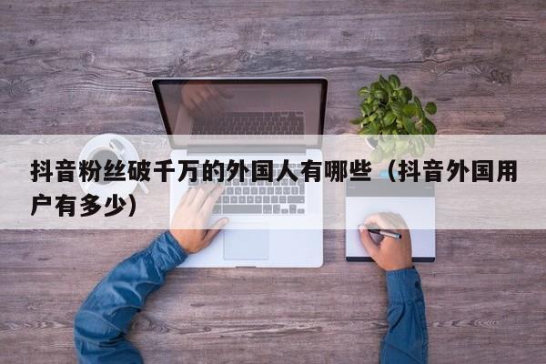 抖音粉丝破千万的外国人有哪些（抖音外国用户有多少） 第1张