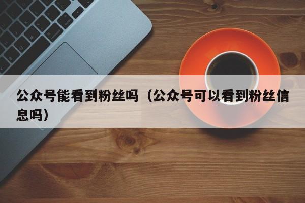 公众号能看到粉丝吗（公众号可以看到粉丝信息吗） 第1张