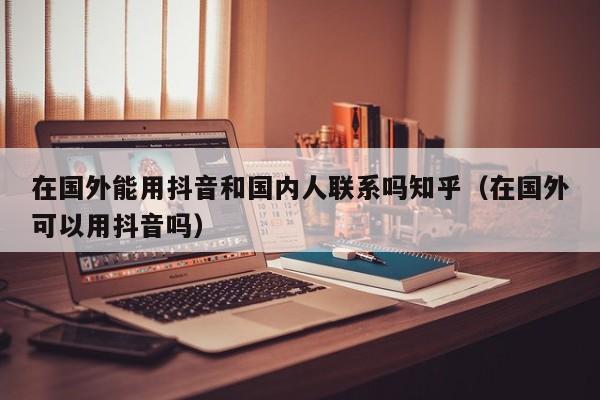 在国外能用抖音和国内人联系吗知乎（在国外可以用抖音吗） 第1张