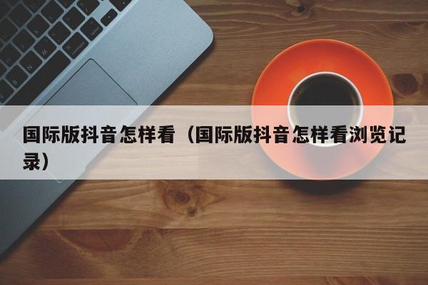 国际版抖音怎样看（国际版抖音怎样看浏览记录） 第1张