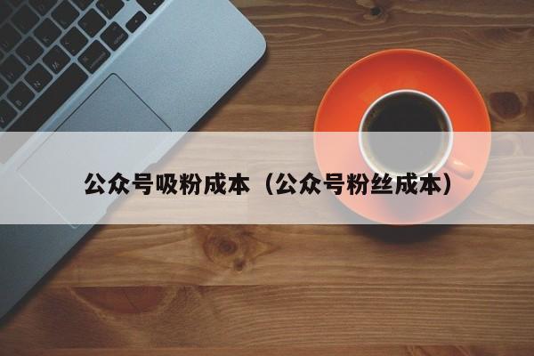 公众号吸粉成本（公众号粉丝成本） 第1张
