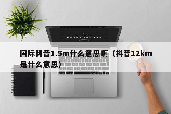 国际抖音1.5m什么意思啊（抖音12km是什么意思） 第1张