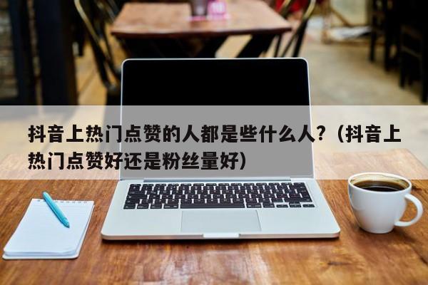 抖音上热门点赞的人都是些什么人?（抖音上热门点赞好还是粉丝量好） 第1张