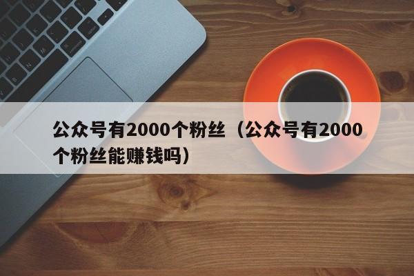 公众号有2000个粉丝（公众号有2000个粉丝能赚钱吗） 第1张