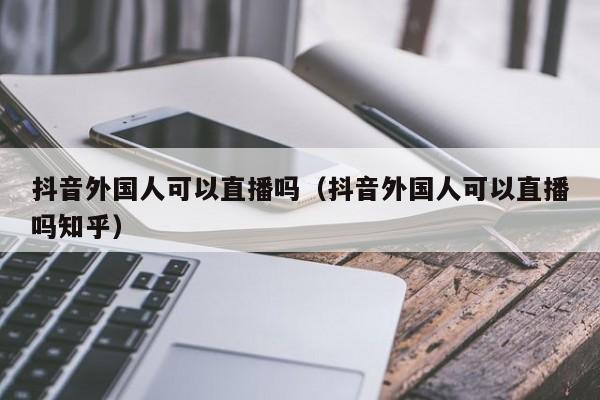 抖音外国人可以直播吗（抖音外国人可以直播吗知乎） 第1张