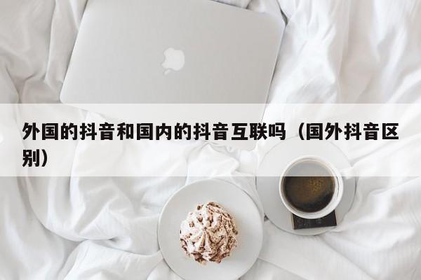 外国的抖音和国内的抖音互联吗（国外抖音区别） 第1张
