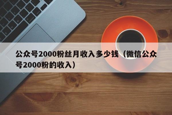 公众号2000粉丝月收入多少钱（微信公众号2000粉的收入） 第1张