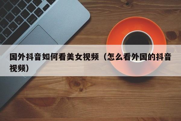 国外抖音如何看美女视频（怎么看外国的抖音视频） 第1张