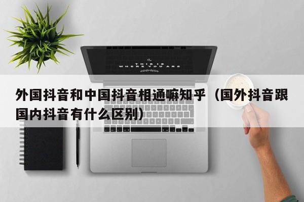 外国抖音和中国抖音相通嘛知乎（国外抖音跟国内抖音有什么区别） 第1张