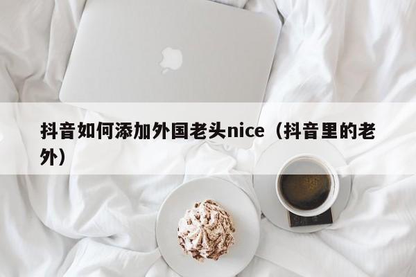 抖音如何添加外国老头nice（抖音里的老外） 第1张