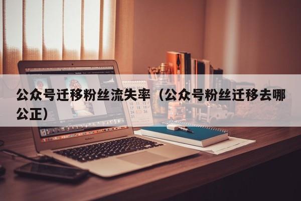 公众号迁移粉丝流失率（公众号粉丝迁移去哪公正） 第1张