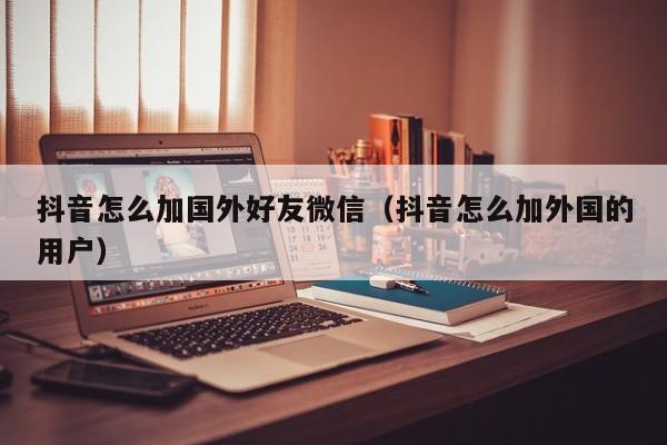 抖音怎么加国外好友微信（抖音怎么加外国的用户） 第1张