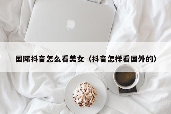 国际抖音怎么看美女（抖音怎样看国外的） 第1张