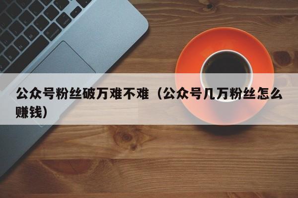 公众号粉丝破万难不难（公众号几万粉丝怎么赚钱） 第1张