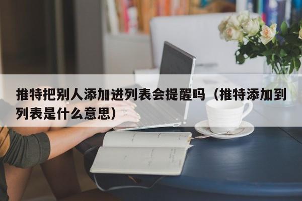 推特把别人添加进列表会提醒吗（推特添加到列表是什么意思） 第1张