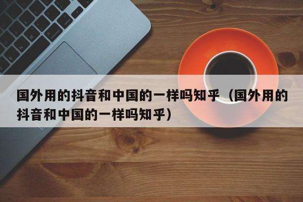 国外用的抖音和中国的一样吗知乎（国外用的抖音和中国的一样吗知乎） 第1张
