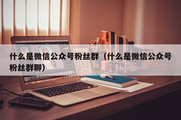 什么是微信公众号粉丝群（什么是微信公众号粉丝群聊） 第1张