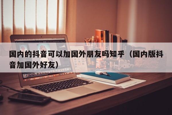 国内的抖音可以加国外朋友吗知乎（国内版抖音加国外好友） 第1张