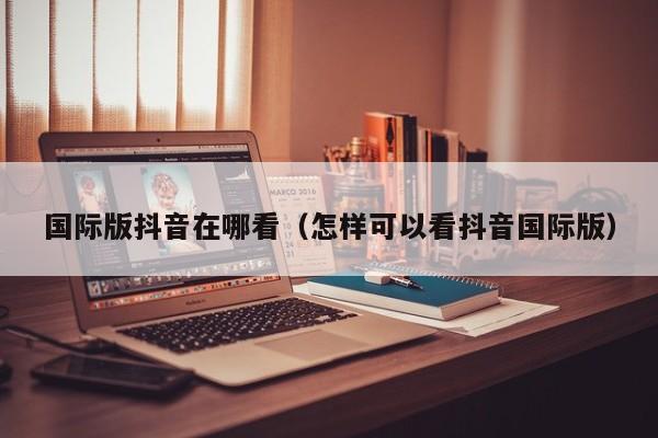 国际版抖音在哪看（怎样可以看抖音国际版） 第1张